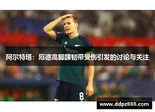 阿尔特塔：厄德高脚踝韧带受伤引发的讨论与关注
