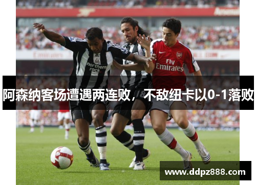 阿森纳客场遭遇两连败，不敌纽卡以0-1落败
